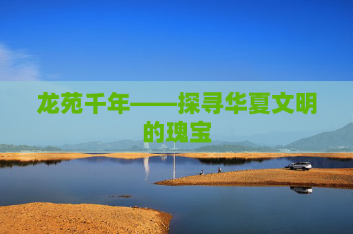 龙苑千年——探寻华夏文明的瑰宝 龙苑千年——探寻华夏文明的瑰宝