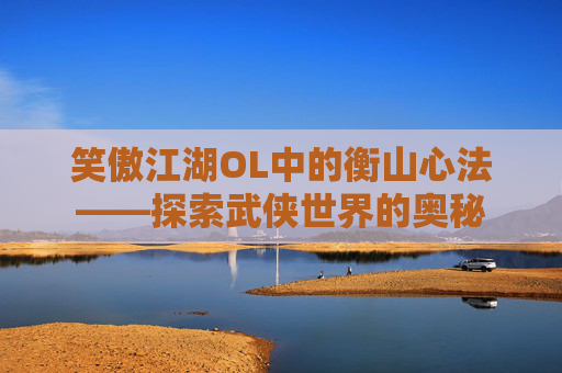 笑傲江湖OL中的衡山心法——探索武侠世界的奥秘