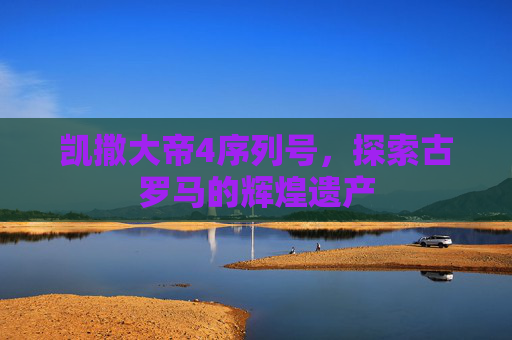 凯撒大帝4序列号，探索古罗马的辉煌遗产