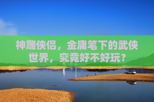 神雕侠侣,金庸笔下的武侠世界,究竟好不好玩? 神雕侠侣,金庸笔下的武侠世界,究竟好不好玩?