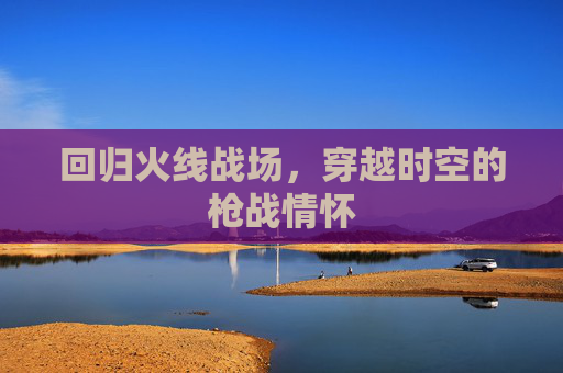 回归火线战场,穿越时空的枪战情怀 回归火线战场,穿越时空的枪战情怀