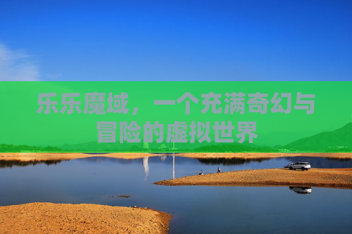 乐乐魔域,一个充满奇幻与冒险的虚拟世界 乐乐魔域,一个充满奇幻与冒险的虚拟世界