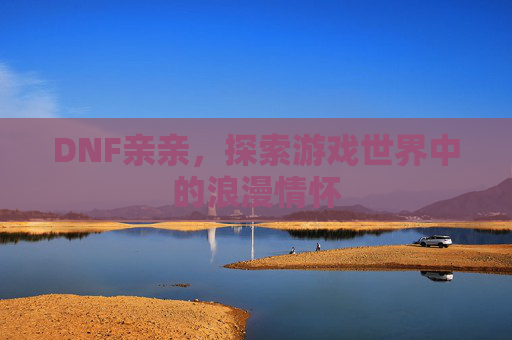 DNF亲亲,探索游戏世界中的浪漫情怀 DNF亲亲,探索游戏世界中的浪漫情怀