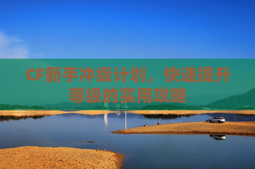 CF新手冲级计划，快速提升等级的实用攻略