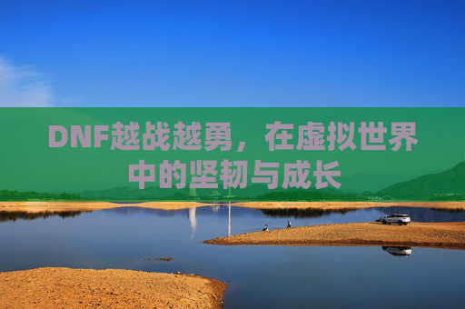 DNF越战越勇,在虚拟世界中的坚韧与成长 DNF越战越勇,在虚拟世界中的坚韧与成长