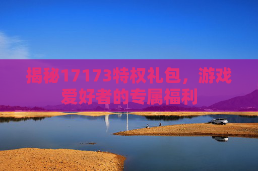 揭秘17173特权礼包，游戏爱好者的专属福利