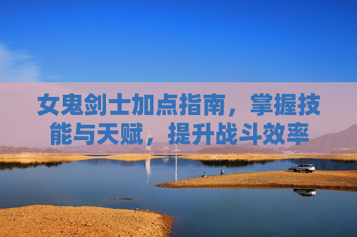 女鬼剑士加点指南，掌握技能与天赋，提升战斗效率