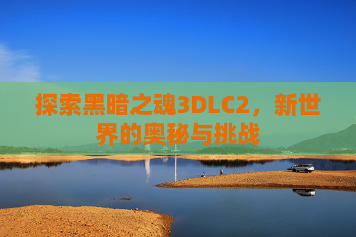 探索黑暗之魂3DLC2，新世界的奥秘与挑战