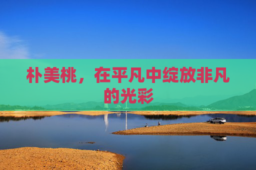 朴美桃，在平凡中绽放非凡的光彩