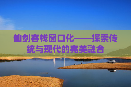 仙剑客栈窗口化——探索传统与现代的完美融合 仙剑客栈窗口化——探索传统与现代的完美融合