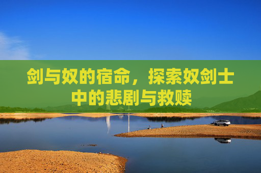 剑与奴的宿命，探索奴剑士中的悲剧与救赎