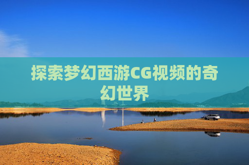 探索梦幻西游CG视频的奇幻世界 探索梦幻西游CG视频的奇幻世界