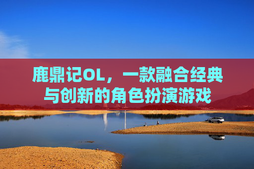 鹿鼎记OL，一款融合经典与创新的角色扮演游戏