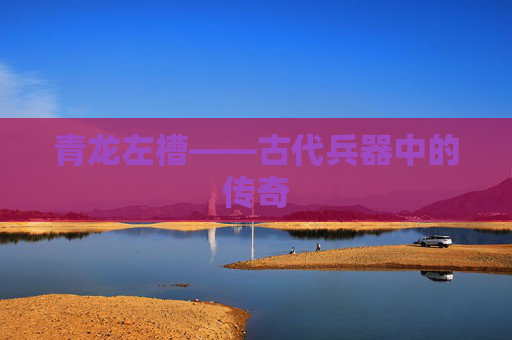 青龙左槽——古代兵器中的传奇 青龙左槽——古代兵器中的传奇