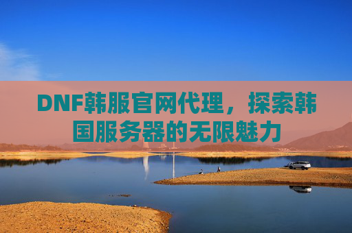 DNF韩服官网代理，探索韩国服务器的无限魅力