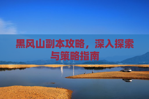 黑风山副本攻略，深入探索与策略指南