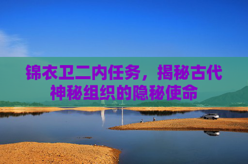 锦衣卫二内任务，揭秘古代神秘组织的隐秘使命