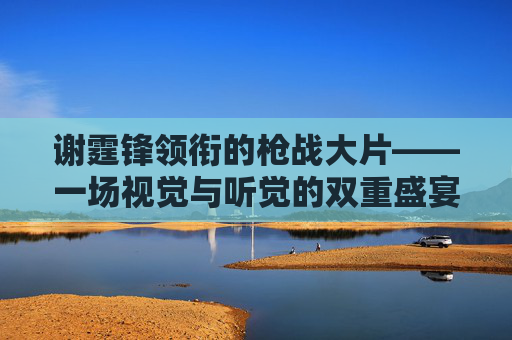 谢霆锋领衔的枪战大片——一场视觉与听觉的双重盛宴