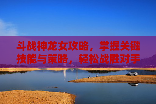 斗战神龙女攻略,掌握关键技能与策略,轻松战胜对手 斗战神龙女攻略,掌握关键技能与策略,轻松战胜对手