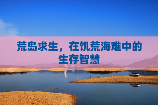 荒岛求生,在饥荒海难中的生存智慧 荒岛求生,在饥荒海难中的生存智慧