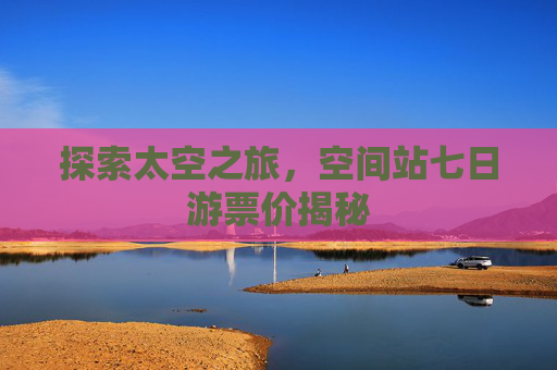 探索太空之旅,空间站七日游票价揭秘 探索太空之旅,空间站七日游票价揭秘