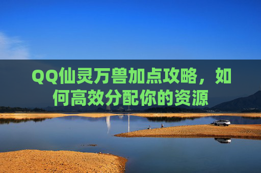 QQ仙灵万兽加点攻略,如何高效分配你的资源 QQ仙灵万兽加点攻略,如何高效分配你的资源