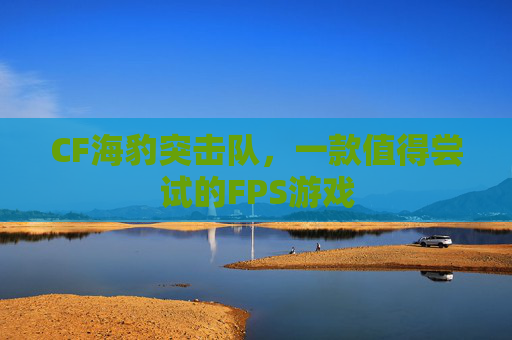 CF海豹突击队，一款值得尝试的FPS游戏