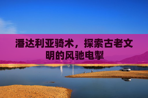 潘达利亚骑术,探索古老文明的风驰电掣 潘达利亚骑术,探索古老文明的风驰电掣
