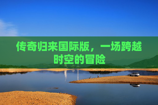 传奇归来国际版,一场跨越时空的冒险 传奇归来国际版,一场跨越时空的冒险