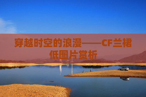 穿越时空的浪漫——CF兰裙低图片赏析 穿越时空的浪漫——CF兰裙低图片赏析
