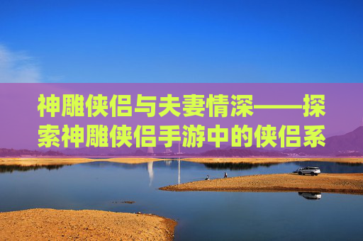 神雕侠侣与夫妻情深——探索神雕侠侣手游中的侠侣系统 神雕侠侣与夫妻情深——探索神雕侠侣手游中的侠侣系统