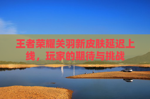 王者荣耀关羽新皮肤延迟上线,玩家的期待与挑战 王者荣耀关羽新皮肤延迟上线,玩家的期待与挑战