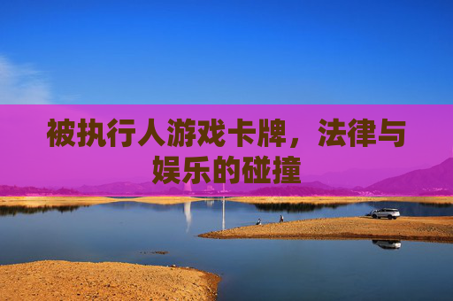 被执行人游戏卡牌，法律与娱乐的碰撞