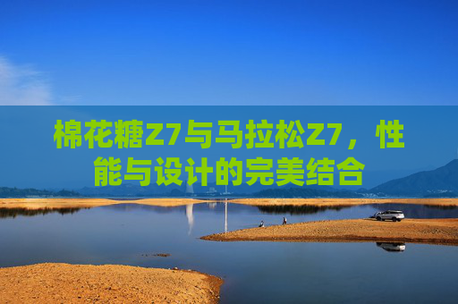 棉花糖Z7与马拉松Z7，性能与设计的完美结合