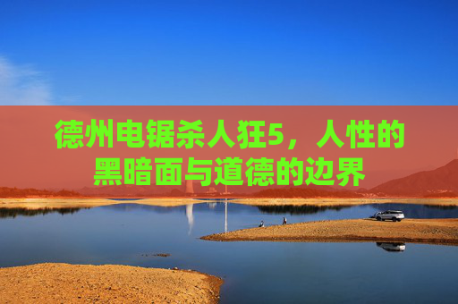德州电锯杀人狂5,人性的黑暗面与道德的边界 德州电锯杀人狂5,人性的黑暗面与道德的边界