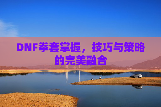 DNF拳套掌握,技巧与策略的完美融合 DNF拳套掌握,技巧与策略的完美融合