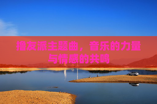 撸友派主题曲,音乐的力量与情感的共鸣 撸友派主题曲,音乐的力量与情感的共鸣