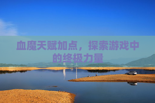 血魔天赋加点,探索游戏中的终极力量 血魔天赋加点,探索游戏中的终极力量
