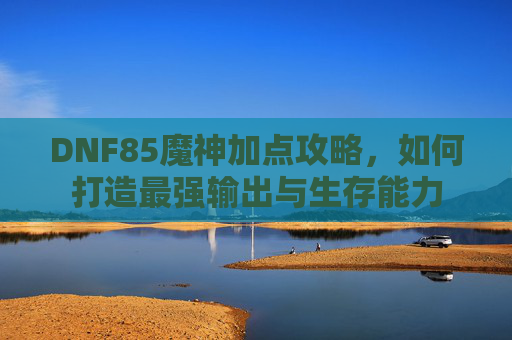 DNF85魔神加点攻略，如何打造最强输出与生存能力
