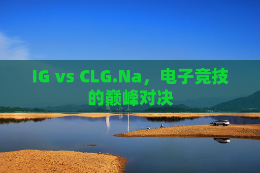 IG vs CLG.Na,电子竞技的巅峰对决 IG vs CLG.Na,电子竞技的巅峰对决
