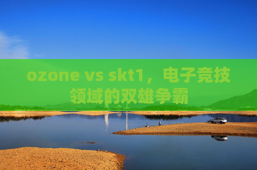 ozone vs skt1,电子竞技领域的双雄争霸 ozone vs skt1,电子竞技领域的双雄争霸