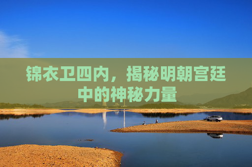 锦衣卫四内,揭秘明朝宫廷中的神秘力量 锦衣卫四内,揭秘明朝宫廷中的神秘力量