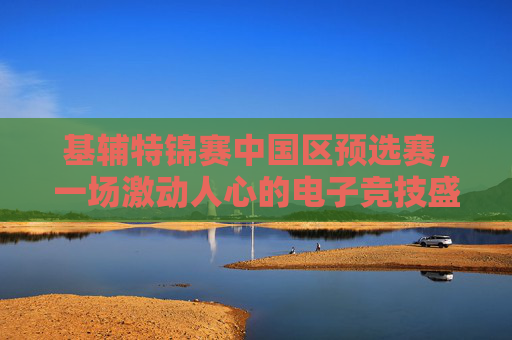 基辅特锦赛中国区预选赛,一场激动人心的电子竞技盛宴 基辅特锦赛中国区预选赛,一场激动人心的电子竞技盛宴