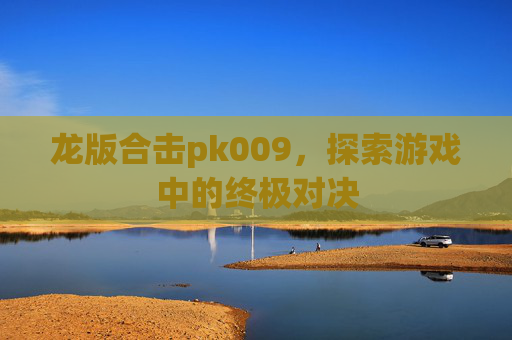 龙版合击pk009，探索游戏中的终极对决
