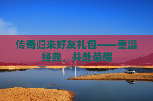 传奇归来好友礼包——重温经典，共赴荣耀