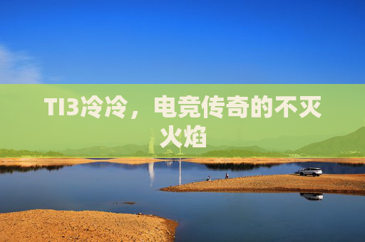 TI3冷冷，电竞传奇的不灭火焰