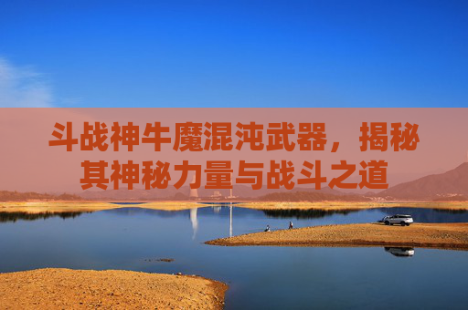 斗战神牛魔混沌武器,揭秘其神秘力量与战斗之道 斗战神牛魔混沌武器,揭秘其神秘力量与战斗之道
