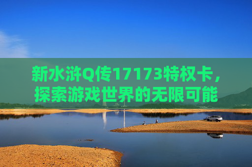 新水浒Q传17173特权卡,探索游戏世界的无限可能 新水浒Q传17173特权卡,探索游戏世界的无限可能