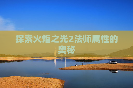 探索火炬之光2法师属性的奥秘 探索火炬之光2法师属性的奥秘