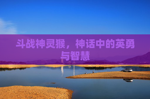 斗战神灵猴,神话中的英勇与智慧 斗战神灵猴,神话中的英勇与智慧